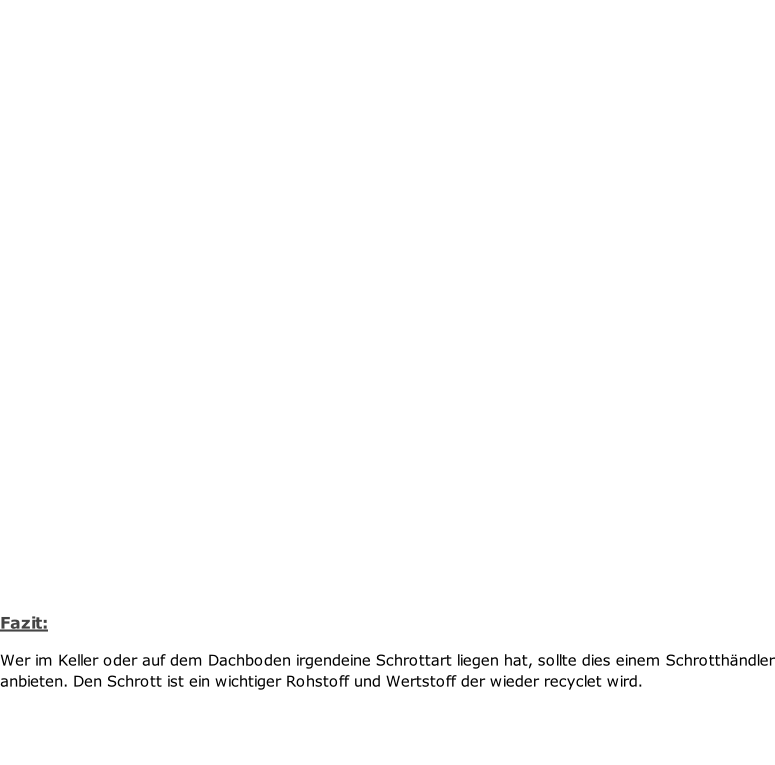 Fazit:  Wer im Keller oder auf dem Dachboden irgendeine Schrottart liegen hat, sollte dies einem Schrotthändler anbieten. Den Schrott ist ein wichtiger Rohstoff und Wertstoff der wieder recyclet wird.